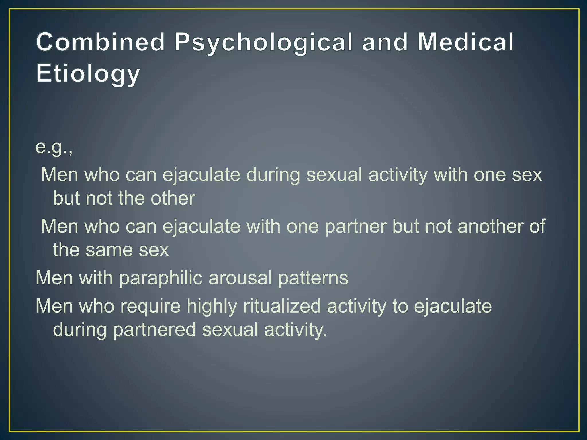 e.g.,
Men who can ejaculate during sexual activity with one sex
but not the other
Men who can ejaculate with one partner but not another of
the same sex
Men with paraphilic arousal patterns
Men who require highly ritualized activity to ejaculate
during partnered sexual activity.
 