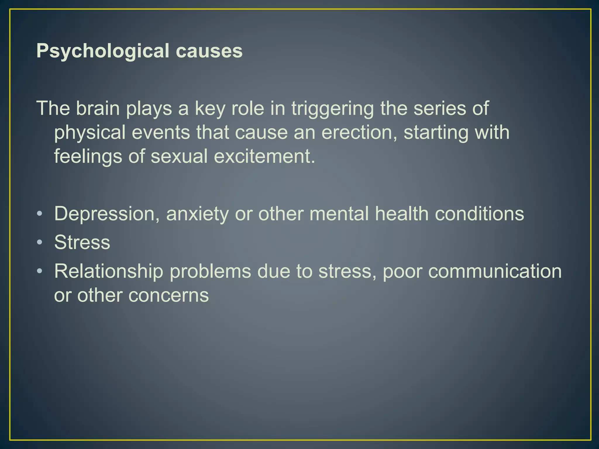 Psychological causes
The brain plays a key role in triggering the series of
physical events that cause an erection, starting with
feelings of sexual excitement.
• Depression, anxiety or other mental health conditions
• Stress
• Relationship problems due to stress, poor communication
or other concerns
 