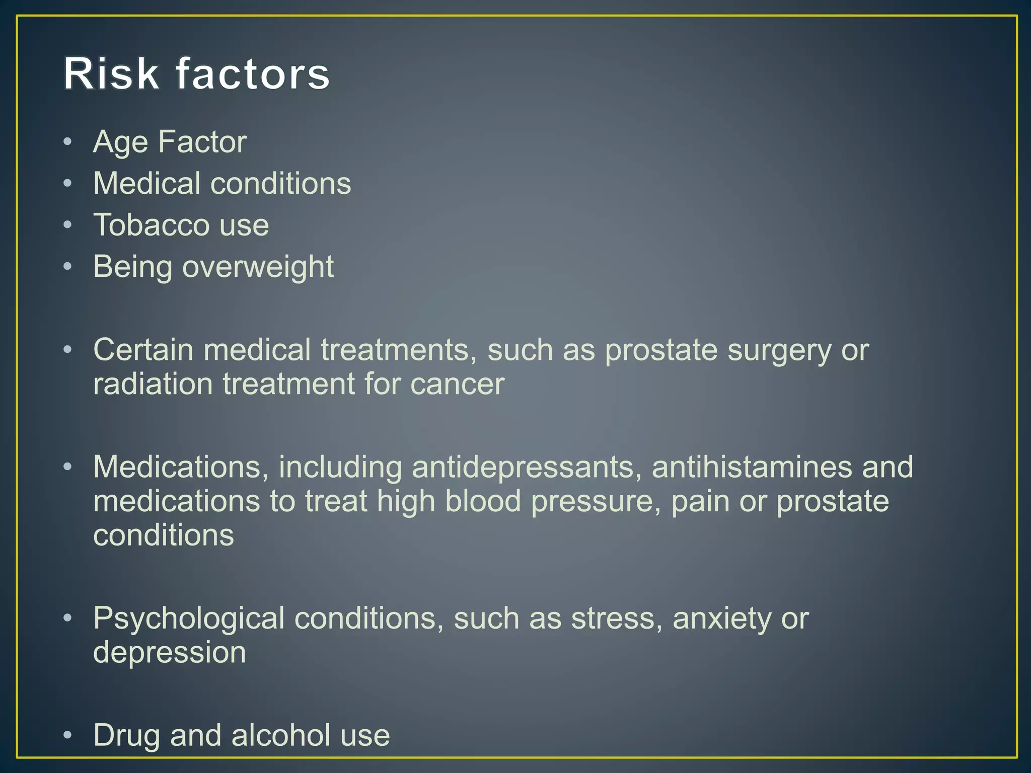 • Age Factor
• Medical conditions
• Tobacco use
• Being overweight
• Certain medical treatments, such as prostate surgery or
radiation treatment for cancer
• Medications, including antidepressants, antihistamines and
medications to treat high blood pressure, pain or prostate
conditions
• Psychological conditions, such as stress, anxiety or
depression
• Drug and alcohol use
 