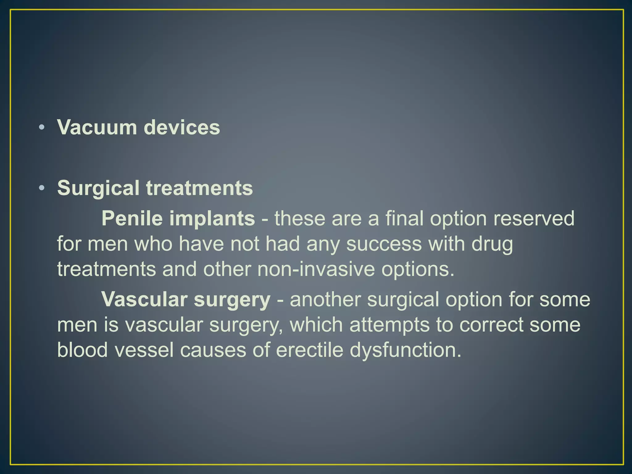 • Vacuum devices
• Surgical treatments
Penile implants - these are a final option reserved
for men who have not had any success with drug
treatments and other non-invasive options.
Vascular surgery - another surgical option for some
men is vascular surgery, which attempts to correct some
blood vessel causes of erectile dysfunction.
 