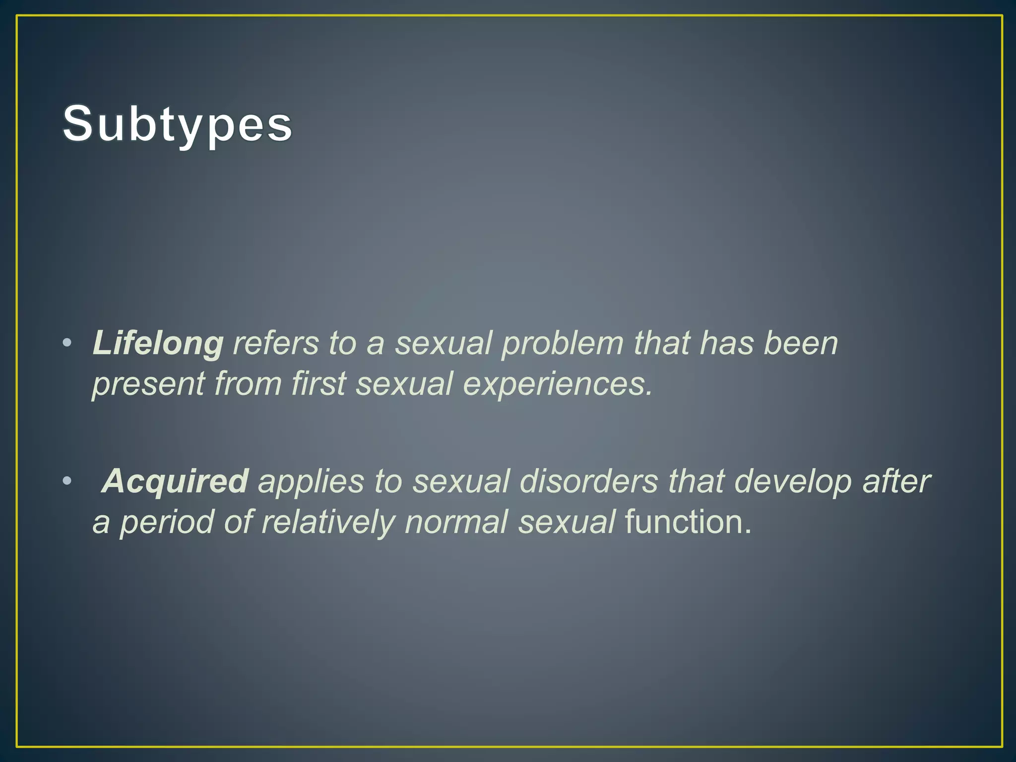 • Lifelong refers to a sexual problem that has been
present from first sexual experiences.
• Acquired applies to sexual disorders that develop after
a period of relatively normal sexual function.
 