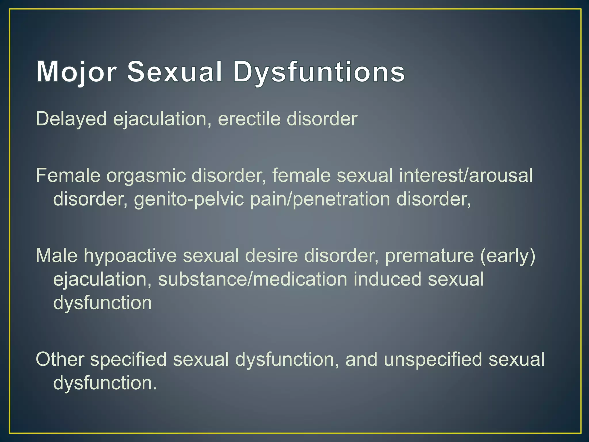 Delayed ejaculation, erectile disorder
Female orgasmic disorder, female sexual interest/arousal
disorder, genito-pelvic pain/penetration disorder,
Male hypoactive sexual desire disorder, premature (early)
ejaculation, substance/medication induced sexual
dysfunction
Other specified sexual dysfunction, and unspecified sexual
dysfunction.
 