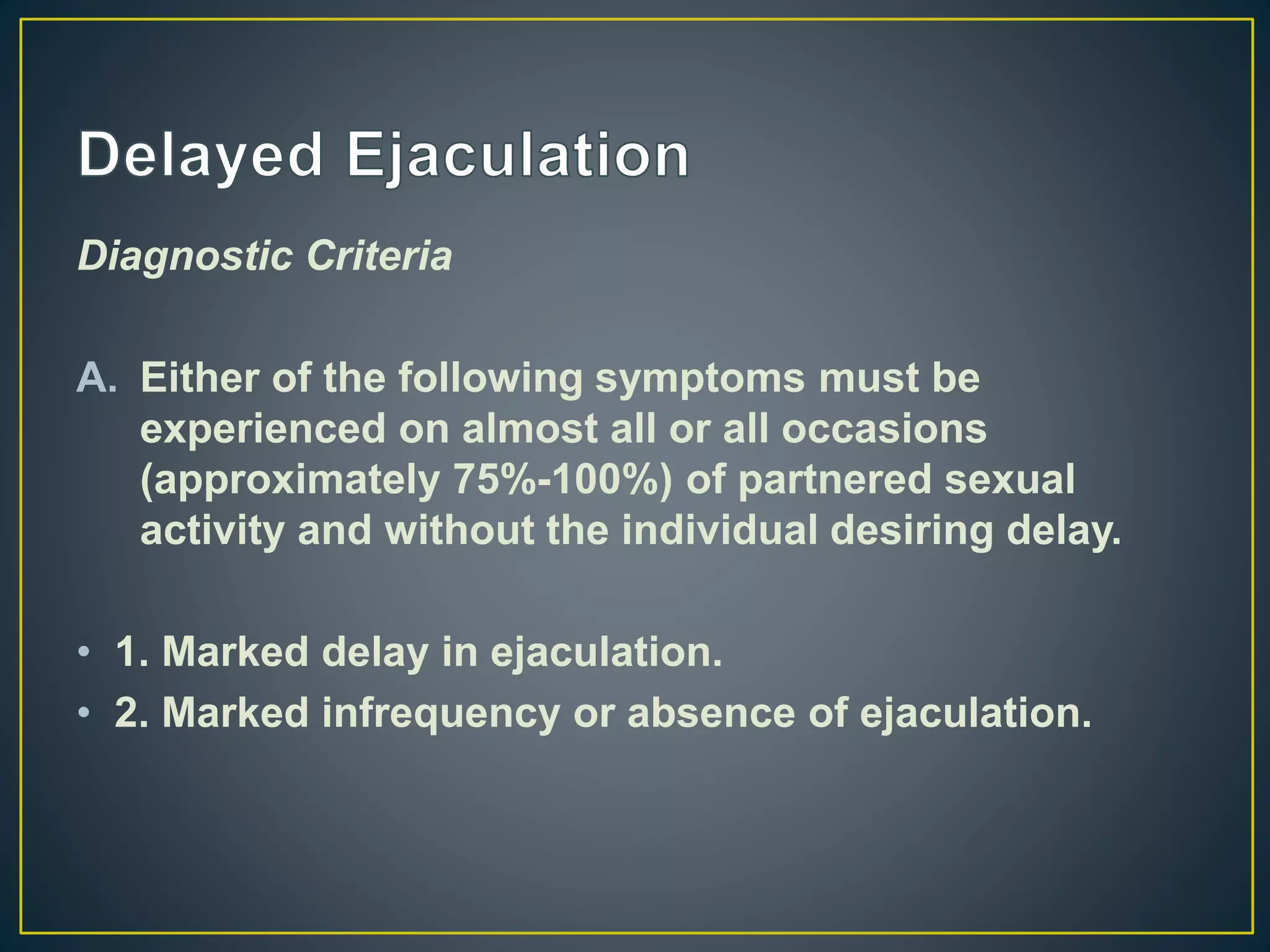 Diagnostic Criteria
A. Either of the following symptoms must be
experienced on almost all or all occasions
(approximately 75%-100%) of partnered sexual
activity and without the individual desiring delay.
• 1. Marked delay in ejaculation.
• 2. Marked infrequency or absence of ejaculation.
 