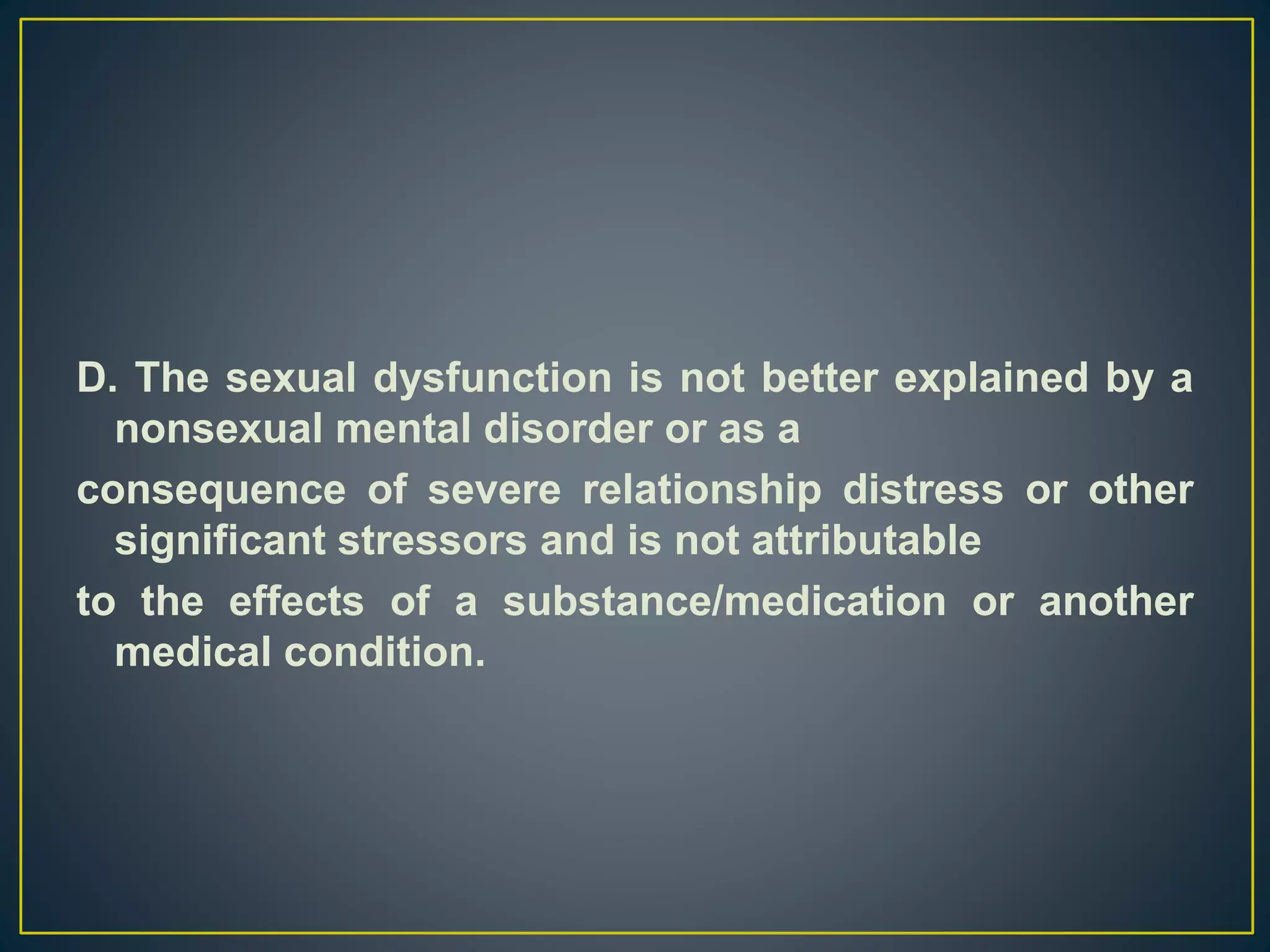 D. The sexual dysfunction is not better explained by a
nonsexual mental disorder or as a
consequence of severe relationship distress or other
significant stressors and is not attributable
to the effects of a substance/medication or another
medical condition.
 