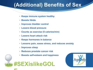 (Additional) Benefits of Sex
#SEXislikeGOL
• Keeps immune system healthy
• Boosts libido
• Improves bladder control
• Lowers blood pressure
• Counts as exercise (5 calories/min)
• Lowers heart attack risk
• Keeps hormones in balance
• Lessens pain, eases stress, and reduces anxiety
• Improves sleep
• Reduces prostate cancer risk
• Boosts self-esteem and happiness
 