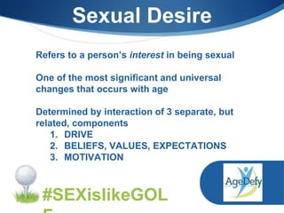 Sexual Desire
Refers to a person’s interest in being sexual
One of the most significant and universal
changes that occurs with age
Determined by interaction of 3 separate, but
related, components
1. DRIVE
2. BELIEFS, VALUES, EXPECTATIONS
3. MOTIVATION
#SEXislikeGOL
 