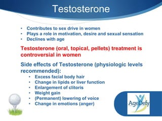 Testosterone
• Contributes to sex drive in women
• Plays a role in motivation, desire and sexual sensation
• Declines with age
Testosterone (oral, topical, pellets) treatment is
controversial in women
Side effects of Testosterone (physiologic levels
recommended):
• Excess facial body hair
• Change in lipids or liver function
• Enlargement of clitoris
• Weight gain
• (Permanent) lowering of voice
• Change in emotions (anger)
 