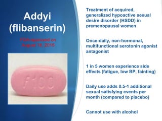 Addyi
(flibanserin)
Treatment of acquired,
generalized hypoactive sexual
desire disorder (HSDD) in
premenopausal women
Once-daily, non-hormonal,
multifunctional serotonin agonist
antagonist
1 in 5 women experience side
effects (fatigue, low BP, fainting)
Daily use adds 0.5-1 additional
sexual satisfying events per
month (compared to placebo)
Cannot use with alcohol
FDA-approved on
August 18, 2015
 