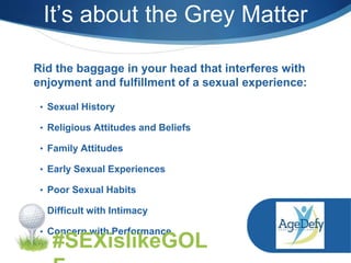 • Sexual History
• Religious Attitudes and Beliefs
• Family Attitudes
• Early Sexual Experiences
• Poor Sexual Habits
• Difficult with Intimacy
• Concern with Performance
Rid the baggage in your head that interferes with
enjoyment and fulfillment of a sexual experience:
It’s about the Grey Matter
#SEXislikeGOL
 