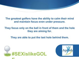 The greatest golfers have the ability to calm their mind
and maintain focus even under pressure.
They focus only on the ball in front of them and the hole
they are aiming for.
They are able to put the last hole behind them.
#SEXislikeGOL
 