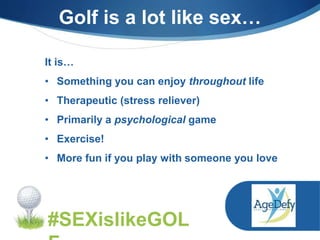 It is…
• Something you can enjoy throughout life
• Therapeutic (stress reliever)
• Primarily a psychological game
• Exercise!
• More fun if you play with someone you love
#SEXislikeGOL
Golf is a lot like sex…
 