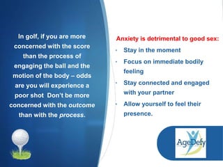 In golf, if you are more
concerned with the score
than the process of
engaging the ball and the
motion of the body – odds
are you will experience a
poor shot Don’t be more
concerned with the outcome
than with the process.
Anxiety is detrimental to good sex:
• Stay in the moment
• Focus on immediate bodily
feeling
• Stay connected and engaged
with your partner
• Allow yourself to feel their
presence.
 