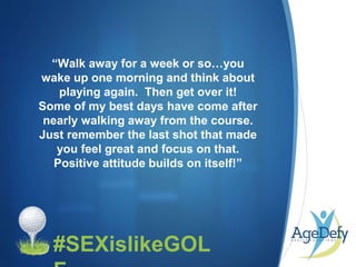 •#SEXislikeGOL
“Walk away for a week or so…you
wake up one morning and think about
playing again. Then get over it!
Some of my best days have come after
nearly walking away from the course.
Just remember the last shot that made
you feel great and focus on that.
Positive attitude builds on itself!”
 