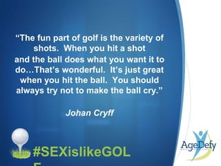 •#SEXislikeGOL
“The fun part of golf is the variety of
shots. When you hit a shot
and the ball does what you want it to
do…That’s wonderful. It’s just great
when you hit the ball. You should
always try not to make the ball cry.”
Johan Cryff
 