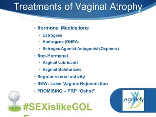 Treatments of Vaginal Atrophy
#SEXislikeGOL
• Hormonal Medications
• Estrogens
• Androgens (DHEA)
• Estrogen Agonist-Antagonist (Osphena)
• Non-Hormonal
• Vaginal Lubricants
• Vaginal Moisturizers
• Regular sexual activity
• NEW: Laser Vaginal Rejuvenation
• PROMISING – PRP “Oshot”
 
