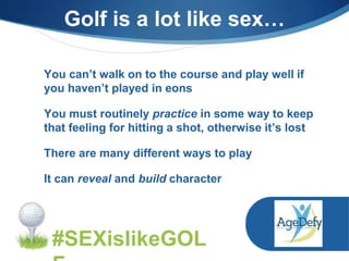 You can’t walk on to the course and play well if
you haven’t played in eons
You must routinely practice in some way to keep
that feeling for hitting a shot, otherwise it’s lost
There are many different ways to play
It can reveal and build character
#SEXislikeGOL
Golf is a lot like sex…
 