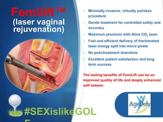 Femilift™
(laser vaginal
rejuvenation)
• Minimally invasive, virtually painless
procedure
• Gentle treatment for controlled safety and
accuracy
• Maximum precision with Alma CO2 laser
• Fast and efficient delivery of fractionated
laser energy split into micro pixels
• No post-treatment downtime
• Excellent patient satisfaction and long
term success
The lasting benefits of FemiLift can be an
improved quality of life and deeply enhanced
self esteem.
#SEXislikeGOL
 