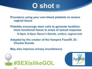 Procedure using your own blood platelets to restore
vaginal tissue
Platelets encourage stem cells to generate healthier,
more functional tissue in areas of sexual response
• G-Spot, O-Spot, Skene’s Glands, urethra, vaginal wall
Adapted by the creator of the Vampire Facelift, Dr.
Charles Runels
May also improve urinary incontinence
O shot ®
#SEXislikeGOL
 