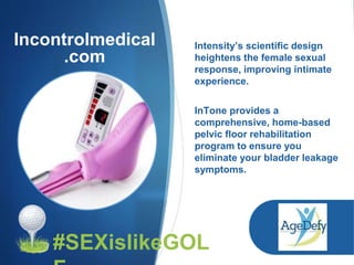 Incontrolmedical
.com
Intensity’s scientific design
heightens the female sexual
response, improving intimate
experience.
InTone provides a
comprehensive, home-based
pelvic floor rehabilitation
program to ensure you
eliminate your bladder leakage
symptoms.
#SEXislikeGOL
 