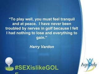 •
“To play well, you must feel tranquil
and at peace. I have never been
troubled by nerves in golf because I felt
I had nothing to lose and everything to
gain.”
Harry Vardon
#SEXislikeGOL
 