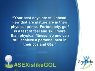 •
“Your best days are still ahead.
Few that are mature are in their
physical prime. Fortunately, golf
is a test of feel and skill more
than physical fitness, so one can
still achieve a personal best in
their 50s and 60s.”
#SEXislikeGOL
 