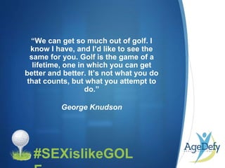 •#SEXislikeGOL
“We can get so much out of golf. I
know I have, and I’d like to see the
same for you. Golf is the game of a
lifetime, one in which you can get
better and better. It’s not what you do
that counts, but what you attempt to
do.”
George Knudson
 
