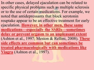 In other cases, delayed ejaculation can be related to
specific physical problems such as multiple sclerosis
or to the use of certain medications. For example, we
noted that antidepressants that block serotonin
reuptake appear to be an effective treatment for early
ejaculation. However, in other men, these same
medications—especially the SSRIs—sometimes
delay or prevent orgasm to an unpleasant extent
(Ashton et al., 1997; Meston & Rellini, 2008). These
side effects are common but can sometimes be
treated pharmacologically with medications like
Viagra (Ashton et al., 1997).
 