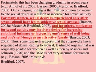 Fortunately, this has been changing gradually in recent years
(e.g., Althof et al., 2005; Basson, 2005; Meston & Bradford,
2007). One emerging finding is that it is uncommon for women
to cite sexual desire as a reason or incentive for sexual activity.
For many women, sexual desire is experienced only after
sexual stimuli have led to subjective sexual arousal (Basson,
2003a; Meston & Bradford, 2007), and for others, motivation
for sexual activity may involve a desire for increasing
emotional intimacy or increasing one’s sense of well-being
and one’s self-image as an attractive female (Basson, 2003,
2005). Thus, some research suggests that the supposedly linear
sequence of desire leading to arousal, leading to orgasm that was
originally posited for women as well as men by Masters and
Johnson (1970) and the DSM is not very accurate for women
(e.g., Basson, 2005; Meston &
Bradford, 2007).
 