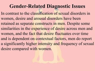 Gender-Related Diagnostic Issues
In contrast to the classification of sexual disorders in
women, desire and arousal disorders have been
retained as separate constructs in men. Despite some
similarities in the experience of desire across men and
women, and the fact that desire fluctuates over time
and is dependent on contextual factors, men do report
a significantly higher intensity and frequency of sexual
desire compared with women.
 