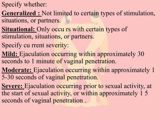 Specify whether:
Generalized : Not limited to certain types of stimulation,
situations, or partners.
Situational: Only occu rs with certain types of
stimulation, situations, or partners.
Specify cu rrent severity:
Mild: Ejaculation occurring within approximately 30
seconds to 1 minute of vaginal penetration.
Moderate: Ejaculation occurring within approximately 1
5-30 seconds of vaginal penetration.
Severe: Ejaculation occurring prior to sexual activity, at
the start of sexual activity, or within approximately 1 5
seconds of vaginal penetration .
 
