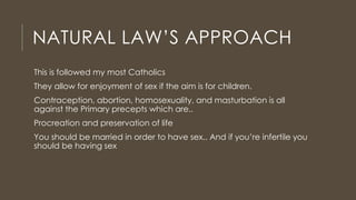NATURAL LAW’S APPROACH
This is followed my most Catholics
They allow for enjoyment of sex if the aim is for children.
Contraception, abortion, homosexuality, and masturbation is all
against the Primary precepts which are..
Procreation and preservation of life
You should be married in order to have sex.. And if you’re infertile you
should be having sex
 