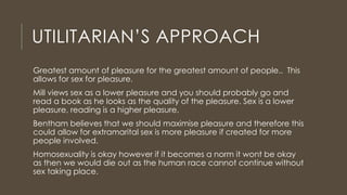 UTILITARIAN’S APPROACH
Greatest amount of pleasure for the greatest amount of people.. This
allows for sex for pleasure.
Mill views sex as a lower pleasure and you should probably go and
read a book as he looks as the quality of the pleasure. Sex is a lower
pleasure, reading is a higher pleasure.
Bentham believes that we should maximise pleasure and therefore this
could allow for extramarital sex is more pleasure if created for more
people involved.
Homosexuality is okay however if it becomes a norm it wont be okay
as then we would die out as the human race cannot continue without
sex taking place.
 