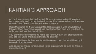 KANTIAN’S APPROACH
An action can only be performed if it can e universalised therefore
homosexuality isn’t accepted as it cannot be universalised as then we
wouldn’t be able to continue the human race.
This is the same as if sex was just for pleasure as if it was universalised
this way then everyone would use contraception and we wouldn’t be
able to continue the population.
You cannot use someone to have sex for your own lust of pleasure as
you are just using them as a means to an end
Marriage is the only time we should have sex, and this was it is okay to
have sex for pleasure
Also sees it as moral for someone to be a prostitute as long as there is
mutual consent
 