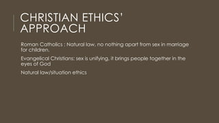 CHRISTIAN ETHICS’
APPROACH
Roman Catholics : Natural law, no nothing apart from sex in marriage
for children.
Evangelical Christians: sex is unifying, it brings people together in the
eyes of God
Natural law/situation ethics
 