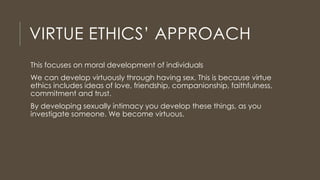 VIRTUE ETHICS’ APPROACH
This focuses on moral development of individuals
We can develop virtuously through having sex. This is because virtue
ethics includes ideas of love, friendship, companionship, faithfulness,
commitment and trust.
By developing sexually intimacy you develop these things, as you
investigate someone. We become virtuous.
 