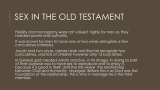 SEX IN THE OLD TESTAMENT
Fidelity and monogamy were not valued highly for men as they
needed power and authority.
It was known for men to have one or two wives alongside a few
concubines (mistress).
Jacob had two wives, names Leah and Rachel alongside two
concubines, and lots of children however only 12 boys listed.
In Genesis god created Adam and Eve, in his image. In doing so part
of their purpose was to have sex to reproduce and to enjoy it,
because it is good in itself. Until the fall where the relationship
between God and Humanity changed. Before this is as God was the
foundation of the relationship, this is why in marriage he is the third
member.
 
