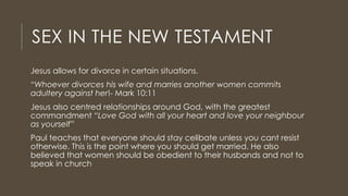 SEX IN THE NEW TESTAMENT
Jesus allows for divorce in certain situations.
“Whoever divorces his wife and marries another women commits
adultery against her!- Mark 10:11
Jesus also centred relationships around God, with the greatest
commandment “Love God with all your heart and love your neighbour
as yourself”
Paul teaches that everyone should stay celibate unless you cant resist
otherwise. This is the point where you should get married. He also
believed that women should be obedient to their husbands and not to
speak in church
 