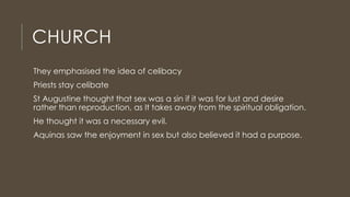 CHURCH
They emphasised the idea of celibacy
Priests stay celibate
St Augustine thought that sex was a sin if it was for lust and desire
rather than reproduction, as It takes away from the spiritual obligation.
He thought it was a necessary evil.
Aquinas saw the enjoyment in sex but also believed it had a purpose.
 