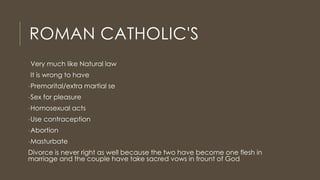 ROMAN CATHOLIC'S
Very much like Natural law
It is wrong to have
-Premarital/extra martial se
-Sex for pleasure
-Homosexual acts
-Use contraception
-Abortion
-Masturbate
Divorce is never right as well because the two have become one flesh in
marriage and the couple have take sacred vows in frount of God
 