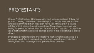 PROTESTANTS
Liberal Protestantism: Homosexuality isn’t seen as an issue if they are
part of a loving committed relationship. If a couple love each other
and are committed then they can have sex if they are in a loving
relationship, it doesn’t require marriage. They also encourage sex
being for pleasure rather then just reproduction. They also accept the
idea that sometimes divorce can be better if the relationship is broke
down.
Evangelical Protestantism: They believe that sometimes divorce is a
necessary evil. Sex is reserved for marriage, sex is for reproduction.
Through sex and marriage a couple become one flesh.
 