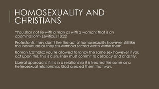 HOMOSEXUALITY AND
CHRISTIANS
“You shall not lie with a man as with a woman; that is an
abomination”- Leviticus 18:22
Protestants: they don’t like the act of homosexuality however still like
the individuals as they still withhold sacred worth within them.
Roman Catholic: you’re allowed to fancy the same sex however if you
act upon this, this is a sin. They must commit to celibacy and chastity.
Liberal approach: if it is in a relationship it is treated the same as a
heterosexual relationship. God created them that way.
 