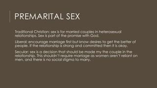 PREMARITAL SEX
Traditional Christian: sex is for married couples in heterosexual
relationships. Sex is part of the promise with God.
Liberal: encourage marriage first but know desires to get the better of
people. If the relationship is strong and committed then it is okay.
Secular: sex is a decision that should be made my the couple in the
relationship. This shouldn’t require marriage as women aren’t reliant on
men, and there is no social stigma to marry.
 