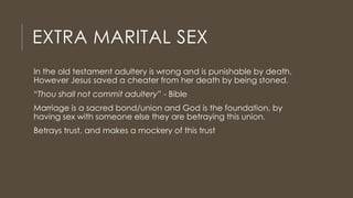 EXTRA MARITAL SEX
In the old testament adultery is wrong and is punishable by death.
However Jesus saved a cheater from her death by being stoned.
“Thou shall not commit adultery” - Bible
Marriage is a sacred bond/union and God is the foundation, by
having sex with someone else they are betraying this union.
Betrays trust, and makes a mockery of this trust
 
