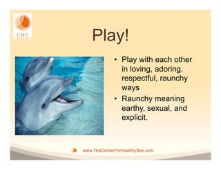 Play!
             •  Play with each other
                in loving, adoring,
                respectful, raunchy
                ways
             •  Raunchy meaning
                earthy, sexual, and
                explicit.



www.TheCenterForHealthySex.com
 