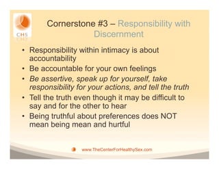 Cornerstone #3 – Responsibility with
                   Discernment
•  Responsibility within intimacy is about
   accountability
•  Be accountable for your own feelings
•  Be assertive, speak up for yourself, take
   responsibility for your actions, and tell the truth
•  Tell the truth even though it may be difficult to
   say and for the other to hear
•  Being truthful about preferences does NOT
   mean being mean and hurtful


                   www.TheCenterForHealthySex.com
 