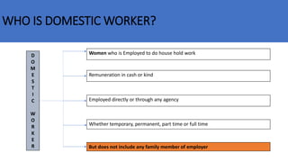 WHO IS DOMESTIC WORKER?
D
O
M
E
S
T
I
C
W
O
R
K
E
R
Women who is Employed to do house hold work
Remuneration in cash or kind
Employed directly or through any agency
Whether temporary, permanent, part time or full time
But does not include any family member of employer
 