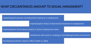 WHAT CIRCUMSTANCES AMOUNT TO SEXUAL HARASSMENT?
Implied/explicit promise of preferential treatment in employment
Implied/explicit threat of detrimental treatment in employment
Implied/explicit threat about present or future employment status
Interference with work or creating an intimidating/hostile environment
Humiliating treatment, likely to affect health or safety
 