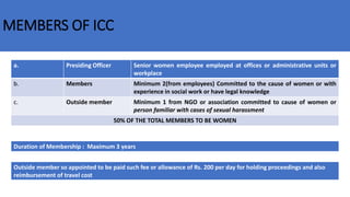 MEMBERS OF ICC
a. Presiding Officer Senior women employee employed at offices or administrative units or
workplace
b. Members Minimum 2(from employees) Committed to the cause of women or with
experience in social work or have legal knowledge
c. Outside member Minimum 1 from NGO or association committed to cause of women or
person familiar with cases of sexual harassment
50% OF THE TOTAL MEMBERS TO BE WOMEN
Duration of Membership : Maximum 3 years
Outside member so appointed to be paid such fee or allowance of Rs. 200 per day for holding proceedings and also
reimbursement of travel cost
 