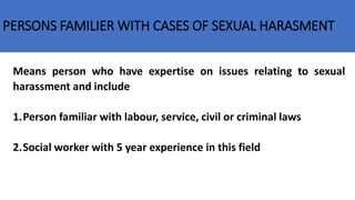 PERSONS FAMILIER WITH CASES OF SEXUAL HARASMENT
Means person who have expertise on issues relating to sexual
harassment and include
1.Person familiar with labour, service, civil or criminal laws
2.Social worker with 5 year experience in this field
 