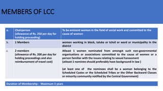 MEMBERS OF LCC
a. Chairperson
(allowance of Rs. 250 per day for
holding proceeding)
To be eminent women in the field of social work and committed to the
cause of women
b. 1 Members women working in block, taluka or tchsil or ward or municipality in the
district
c. 2 members
(allowance of Rs. 200 per day for
holding proceedings and also
reimbursement of travel cost)
Atleast 1 women nominated from amongst such non-governmental
organisations or associations committed to the cause of women or a
person familiar with the issues relating to sexual harassment
(atleast 1 nominee should preferably have background in law )
(at least one of the nominees shall be a woman belonging to the
Scheduled Castes or the Scheduled Tribes or the Other Backward Classes
or minority community notified by the Central Government)
Duration of Membership : Maximum 3 years
 